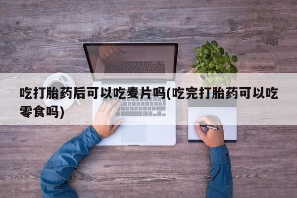 我想在网上买正品打胎药吃打胎药后可以吃麦片吗(吃完打胎药可以吃零食吗)