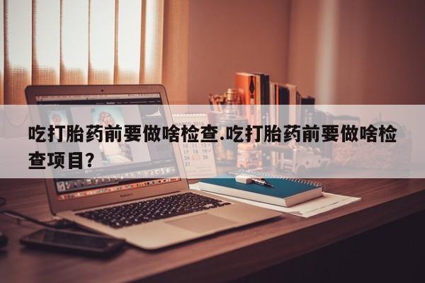 我想在网上买正品打胎药吃打胎药前要做啥检查.吃打胎药前要做啥检查项目？