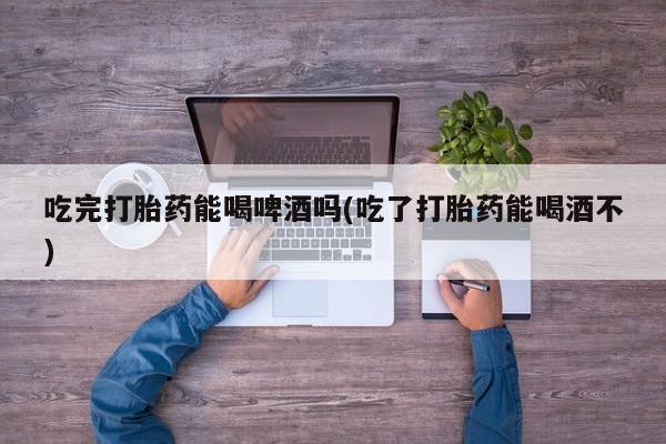 我想在网上买正品打胎药吃完打胎药能喝啤酒吗(吃了打胎药能喝酒不)