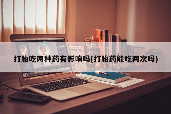 我想在网上买正品打胎药打胎吃两种药有影响吗(打胎药能吃两次吗)