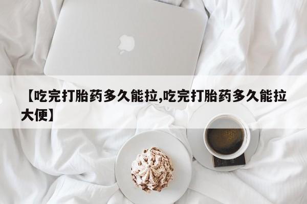 我想在网上买正品打胎药【吃完打胎药多久能拉,吃完打胎药多久能拉大便】