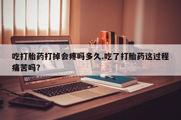 我想在网上买正品打胎药吃打胎药打掉会疼吗多久.吃了打胎药这过程痛苦吗？