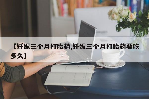 我想在网上买正品打胎药【妊娠三个月打胎药,妊娠三个月打胎药要吃多久】