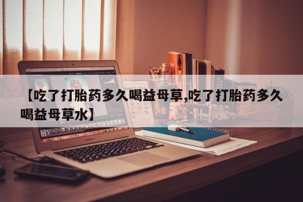 我想在网上买正品打胎药【吃了打胎药多久喝益母草,吃了打胎药多久喝益母草水】
