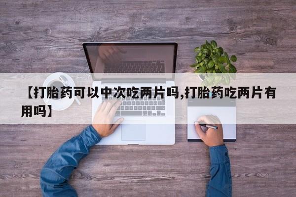 我想在网上买正品打胎药【打胎药可以中次吃两片吗,打胎药吃两片有用吗】