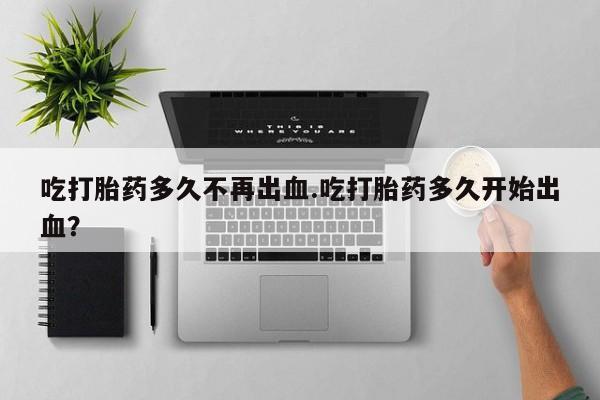 我想在网上买正品打胎药吃打胎药多久不再出血.吃打胎药多久开始出血？