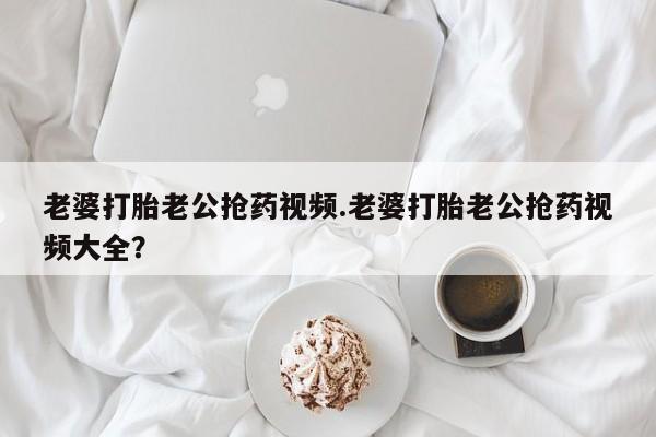 我想在网上买正品打胎药老婆打胎老公抢药视频.老婆打胎老公抢药视频大全？