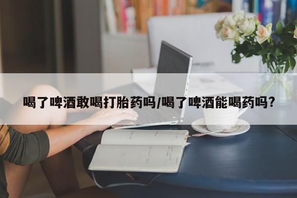 我想在网上买正品打胎药喝了啤酒敢喝打胎药吗/喝了啤酒能喝药吗?
