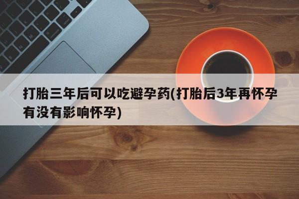 我想在网上买正品打胎药打胎三年后可以吃避孕药(打胎后3年再怀孕有没有影响怀孕)