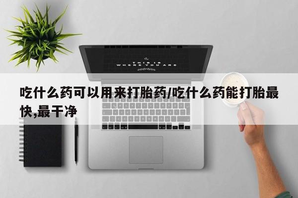我想在网上买正品打胎药吃什么药可以用来打胎药/吃什么药能打胎最快,最干净