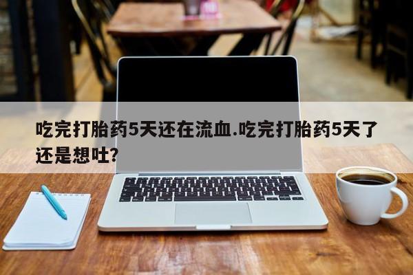 我想在网上买正品打胎药吃完打胎药5天还在流血.吃完打胎药5天了还是想吐？