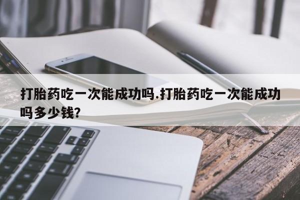 我想在网上买正品打胎药打胎药吃一次能成功吗.打胎药吃一次能成功吗多少钱？