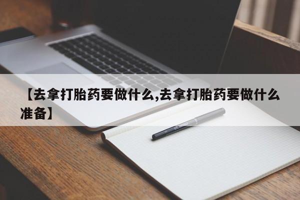 我想在网上买正品打胎药【去拿打胎药要做什么,去拿打胎药要做什么准备】