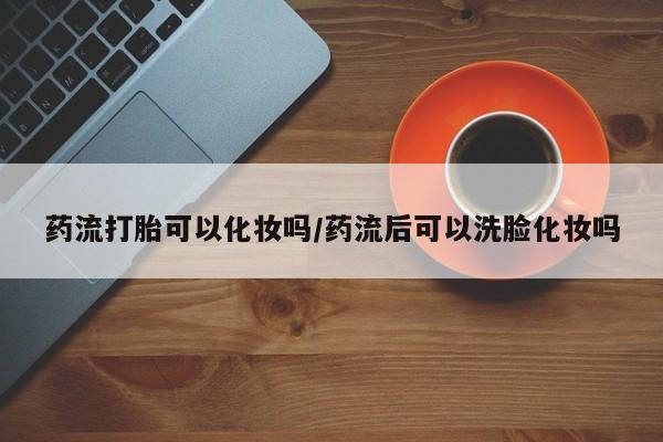 我想在网上买正品打胎药药流打胎可以化妆吗/药流后可以洗脸化妆吗