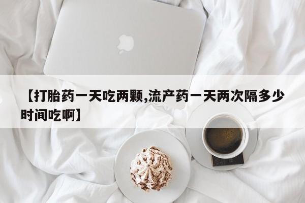 我想在网上买正品打胎药【打胎药一天吃两颗,流产药一天两次隔多少时间吃啊】