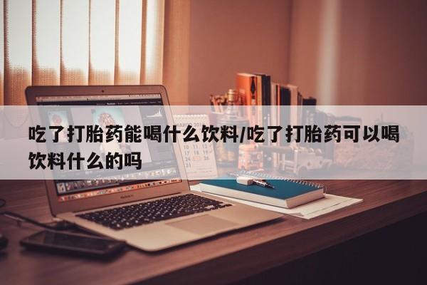 我想在网上买正品打胎药吃了打胎药能喝什么饮料/吃了打胎药可以喝饮料什么的吗