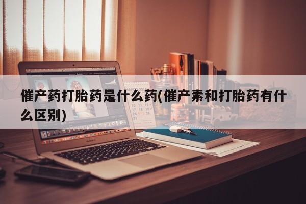 我想在网上买正品打胎药催产药打胎药是什么药(催产素和打胎药有什么区别)