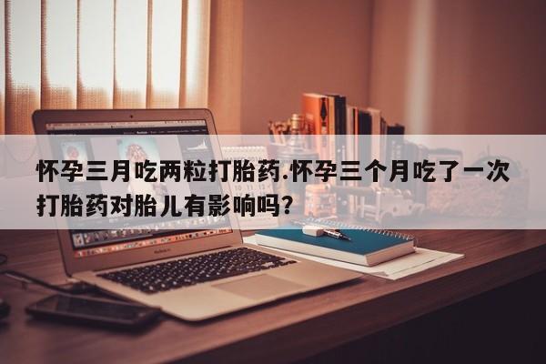 我想在网上买正品打胎药怀孕三月吃两粒打胎药.怀孕三个月吃了一次打胎药对胎儿有影响吗？