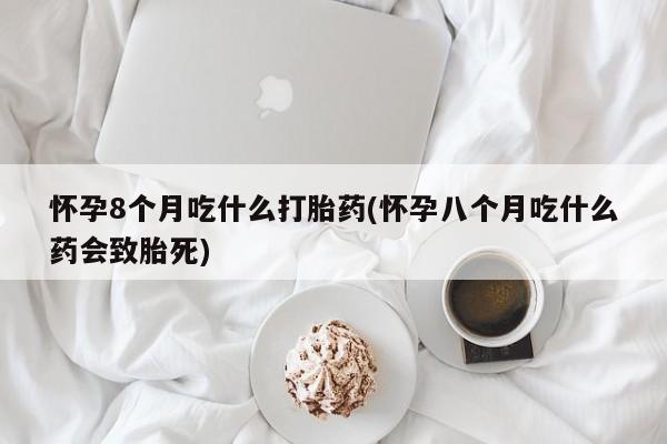 我想在网上买正品打胎药怀孕8个月吃什么打胎药(怀孕八个月吃什么药会致胎死)