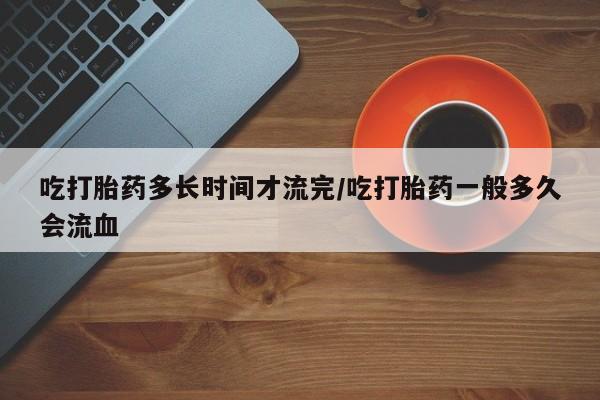 我想在网上买正品打胎药吃打胎药多长时间才流完/吃打胎药一般多久会流血