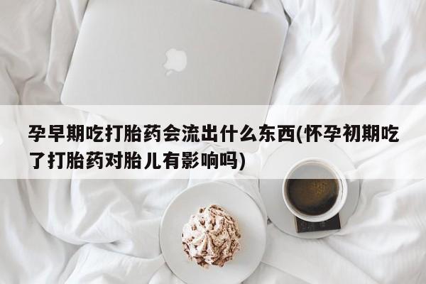 我想在网上买正品打胎药孕早期吃打胎药会流出什么东西(怀孕初期吃了打胎药对胎儿有影响吗)