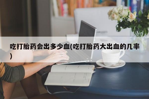 我想在网上买正品打胎药吃打胎药会出多少血(吃打胎药大出血的几率)