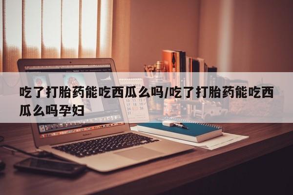 我想在网上买正品打胎药吃了打胎药能吃西瓜么吗/吃了打胎药能吃西瓜么吗孕妇