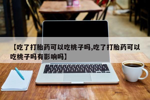 我想在网上买正品打胎药【吃了打胎药可以吃桃子吗,吃了打胎药可以吃桃子吗有影响吗】