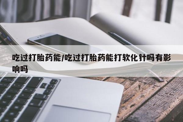 我想在网上买正品打胎药吃过打胎药能/吃过打胎药能打软化针吗有影响吗