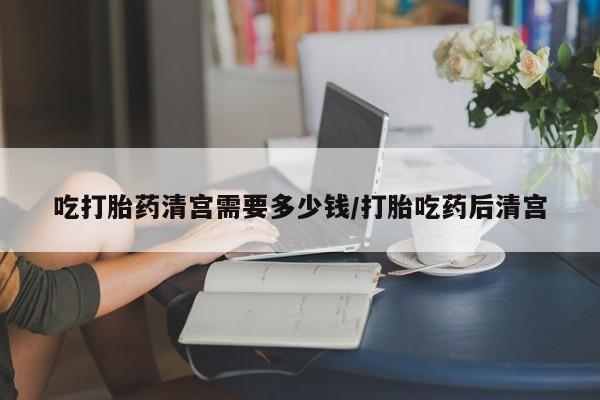 我想在网上买正品打胎药吃打胎药清宫需要多少钱/打胎吃药后清宫