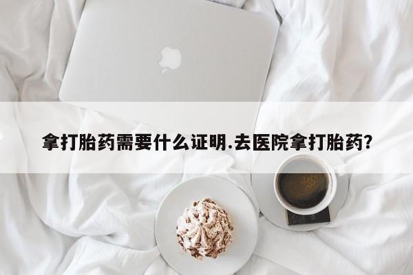 我想在网上买正品打胎药拿打胎药需要什么证明.去医院拿打胎药？