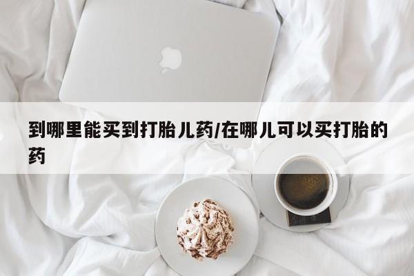 我想在网上买正品打胎药到哪里能买到打胎儿药/在哪儿可以买打胎的药
