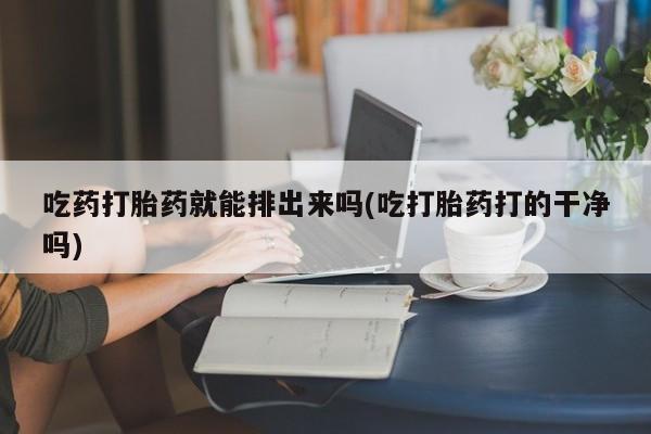 我想在网上买正品打胎药吃药打胎药就能排出来吗(吃打胎药打的干净吗)