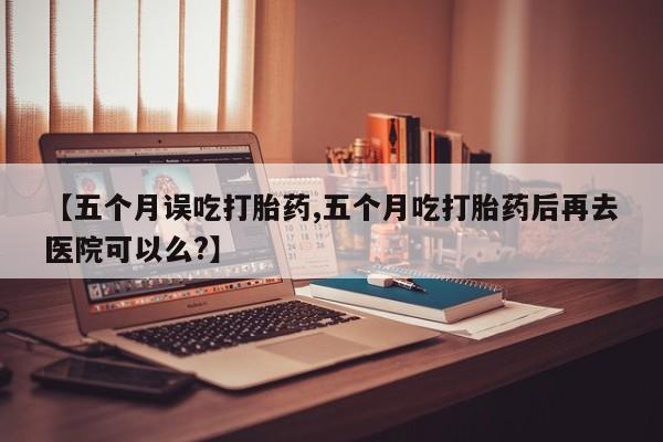 我想在网上买正品打胎药【五个月误吃打胎药,五个月吃打胎药后再去医院可以么?】