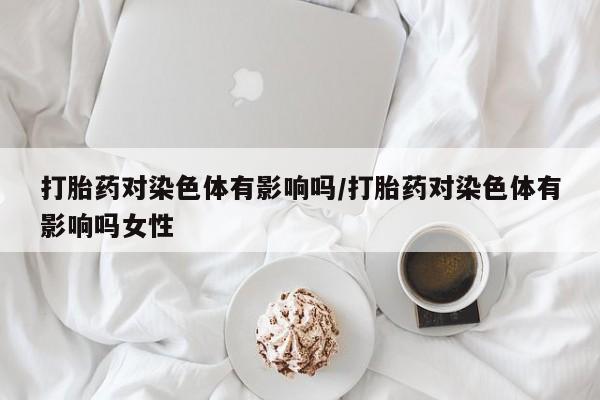 我想在网上买正品打胎药打胎药对染色体有影响吗/打胎药对染色体有影响吗女性