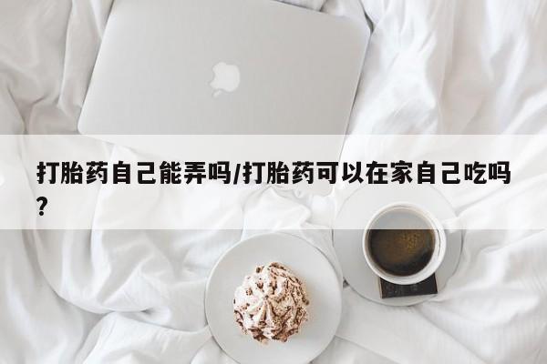 我想在网上买正品打胎药打胎药自己能弄吗/打胎药可以在家自己吃吗?