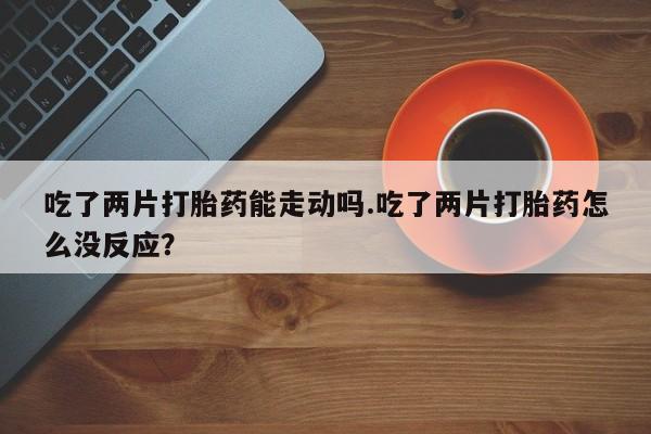 我想在网上买正品打胎药吃了两片打胎药能走动吗.吃了两片打胎药怎么没反应？
