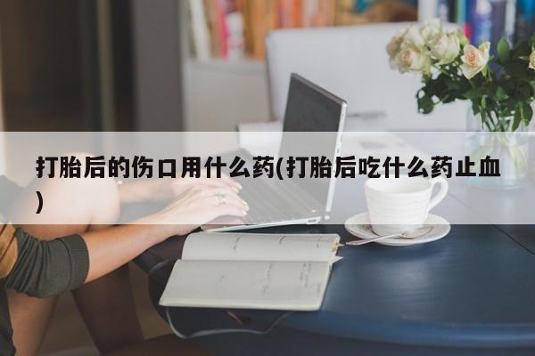 我想在网上买正品打胎药打胎后的伤口用什么药(打胎后吃什么药止血)