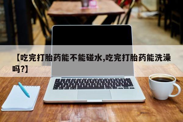我想在网上买正品打胎药【吃完打胎药能不能碰水,吃完打胎药能洗澡吗?】