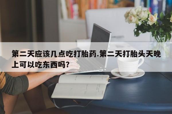 我想在网上买正品打胎药第二天应该几点吃打胎药.第二天打胎头天晚上可以吃东西吗？