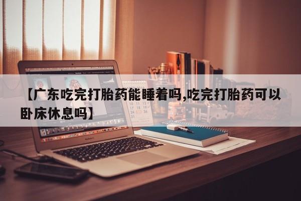 我想在网上买正品打胎药【广东吃完打胎药能睡着吗,吃完打胎药可以卧床休息吗】