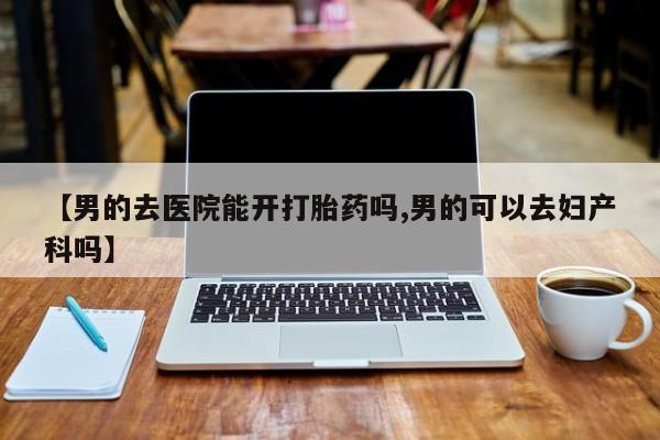 我想在网上买正品打胎药【男的去医院能开打胎药吗,男的可以去妇产科吗】