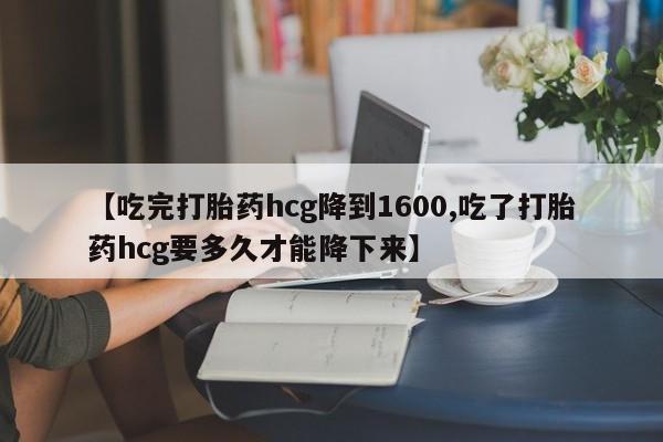 我想在网上买正品打胎药【吃完打胎药hcg降到1600,吃了打胎药hcg要多久才能降下来】