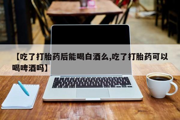 我想在网上买正品打胎药【吃了打胎药后能喝白酒么,吃了打胎药可以喝啤酒吗】