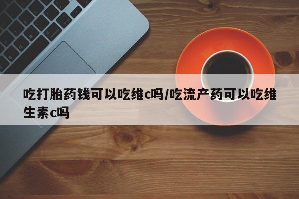 我想在网上买正品打胎药吃打胎药钱可以吃维c吗/吃流产药可以吃维生素c吗