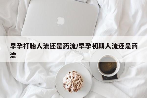 我想在网上买正品打胎药早孕打胎人流还是药流/早孕初期人流还是药流