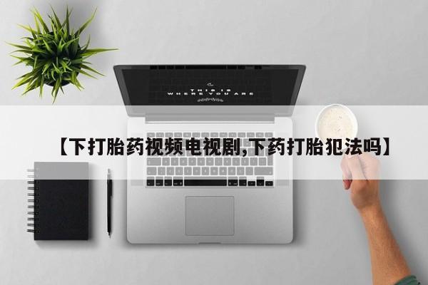我想在网上买正品打胎药【下打胎药视频电视剧,下药打胎犯法吗】