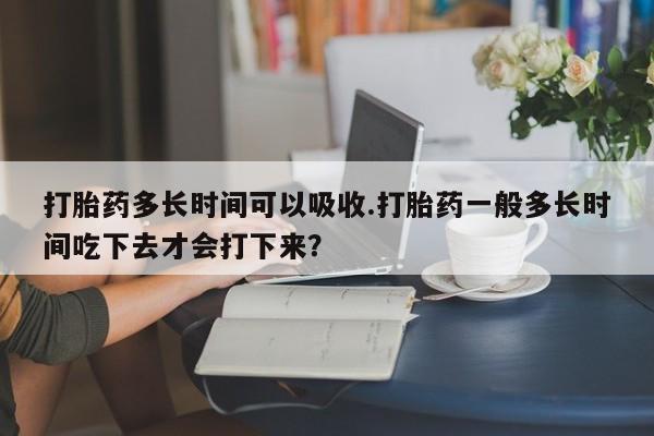 我想在网上买正品打胎药打胎药多长时间可以吸收.打胎药一般多长时间吃下去才会打下来？